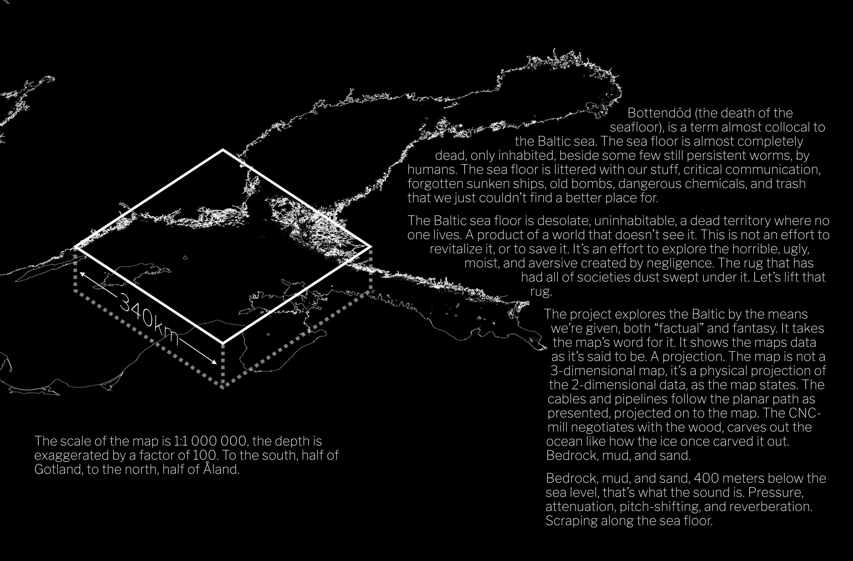 Bottendöd (the death of the seafloor), is a term almost collocal to the Baltic sea. The sea floor is almost completely dead, only inhabited, beside some few still persistent worms, by humans. The sea floor is littered with our stuff, critical communication, forgotten sunken ships, old bombs, dangerous chemicals, and trash that we just couldn’t find a better place for.
The Baltic sea floor is desolate, uninhabitable, a dead territory where no one lives. A product of a world that doesn’t see it. This is not an effort to revitalize it, or to save it. It’s an effort to explore the horrible, ugly, moist, and aversive created by negligence. The rug that has had all of societies dust swept under it. Let’s lift that rug.
The project explores the Baltic by the means we’re given, both “factual” and fantasy. It takes the map’s word for it. It shows the maps data as it’s said to be. A projection. The map is not a 3-dimensional map, it’s a physical projection of the 2-dimensional data, as the map states. The cables and pipelines follow the planar path as presented, projected on to the map. The CNC-mill negotiates with the wood, carves out the ocean like how the ice once carved it out. Bedrock, mud, and sand.
Bedrock, mud, and sand, 400 meters below the sea level, that’s what the sound is. Pressure, attenuation, pitch-shifting, and reverberation. Scraping along the sea floor. The scale of the map is 1:1 000 000, the depth is exaggerated by a factor of 100. To the south, half of Gotland, to the north, half of Åland.